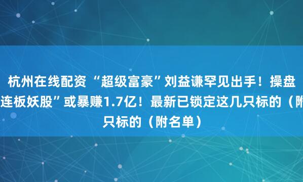 杭州在线配资 “超级富豪”刘益谦罕见出手！操盘这只“连板妖股”或暴赚1.7亿！最新已锁定这几只标的（附名单）