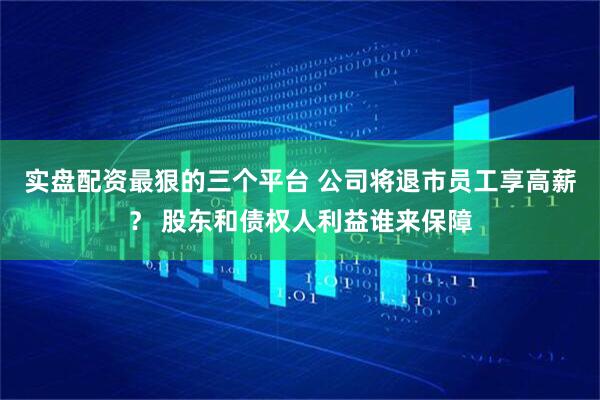 实盘配资最狠的三个平台 公司将退市员工享高薪？ 股东和债权人利益谁来保障
