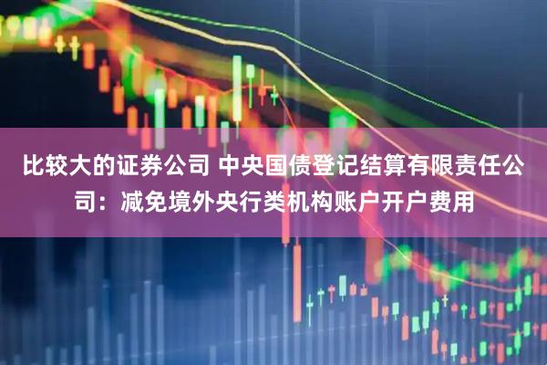 比较大的证券公司 中央国债登记结算有限责任公司：减免境外央行类机构账户开户费用