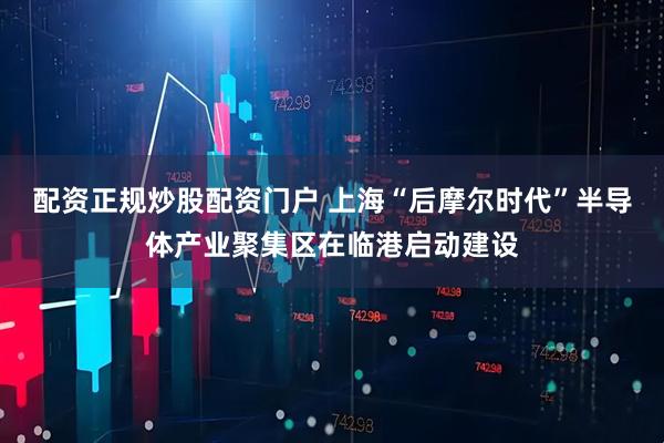 配资正规炒股配资门户 上海“后摩尔时代”半导体产业聚集区在临港启动建设