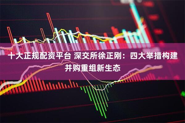 十大正规配资平台 深交所徐正刚：四大举措构建并购重组新生态