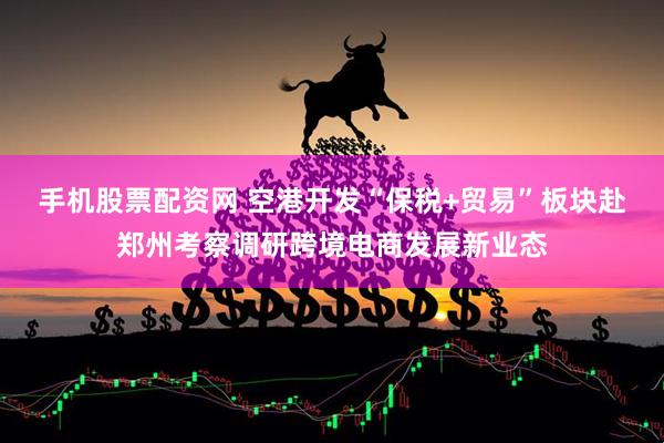 手机股票配资网 空港开发“保税+贸易”板块赴郑州考察调研跨境电商发展新业态