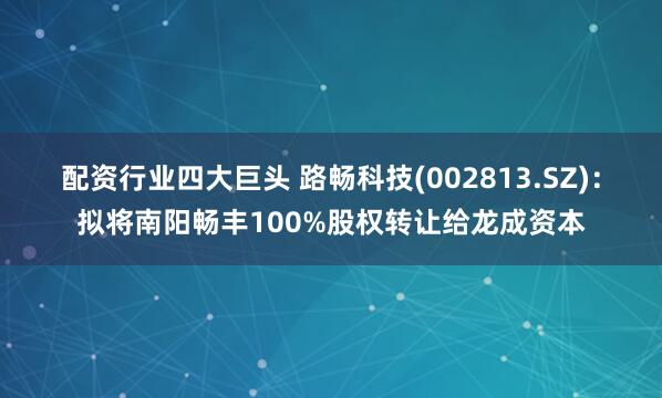配资行业四大巨头 路畅科技(002813.SZ)：拟将南阳畅丰100%股权转让给龙成资本