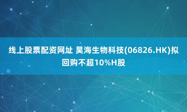 线上股票配资网址 昊海生物科技(06826.HK)拟回购不超10%H股