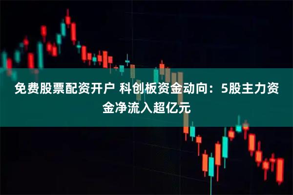 免费股票配资开户 科创板资金动向：5股主力资金净流入超亿元
