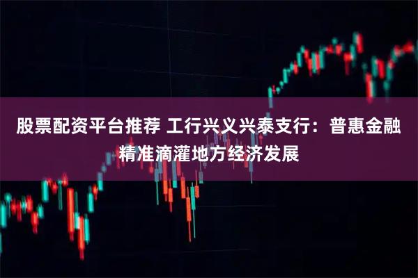 股票配资平台推荐 工行兴义兴泰支行：普惠金融精准滴灌地方经济发展