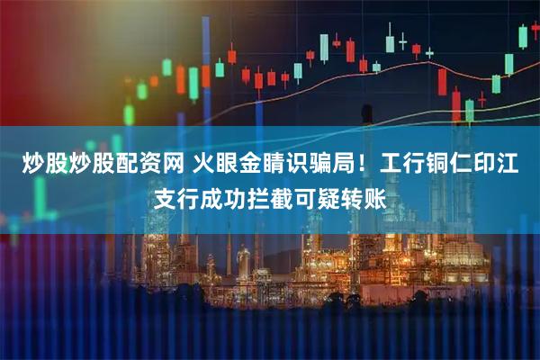 炒股炒股配资网 火眼金睛识骗局！工行铜仁印江支行成功拦截可疑转账