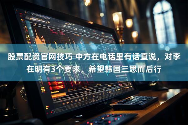 股票配资官网技巧 中方在电话里有话直说，对李在明有3个要求，希望韩国三思而后行