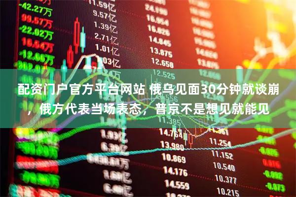 配资门户官方平台网站 俄乌见面30分钟就谈崩，俄方代表当场表态，普京不是想见就能见