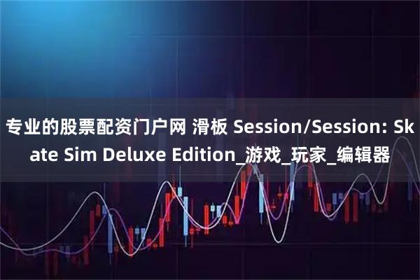 专业的股票配资门户网 滑板 Session/Session: Skate Sim Deluxe Edition_游戏_玩家_编辑器