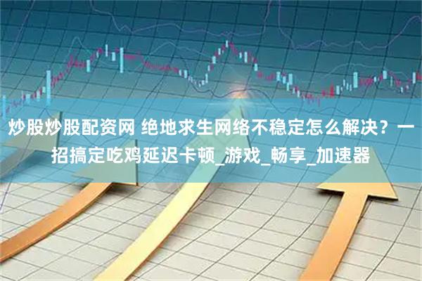 炒股炒股配资网 绝地求生网络不稳定怎么解决？一招搞定吃鸡延迟卡顿_游戏_畅享_加速器