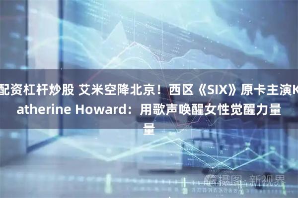 配资杠杆炒股 艾米空降北京！西区《SIX》原卡主演Katherine Howard：用歌声唤醒女性觉醒力量