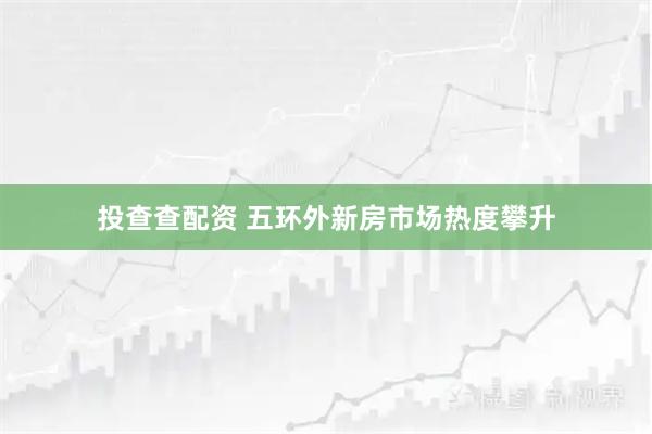 投查查配资 五环外新房市场热度攀升