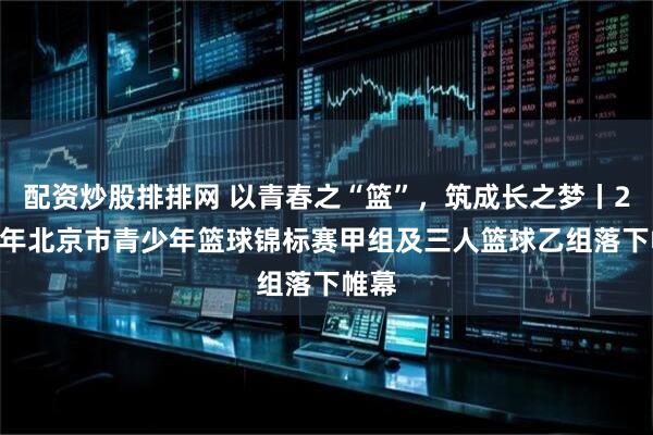 配资炒股排排网 以青春之“篮”，筑成长之梦丨2025年北京市青少年篮球锦标赛甲组及三人篮球乙组落下帷幕