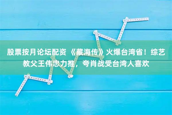 股票按月论坛配资 《藏海传》火爆台湾省！综艺教父王伟忠力推，夸肖战受台湾人喜欢