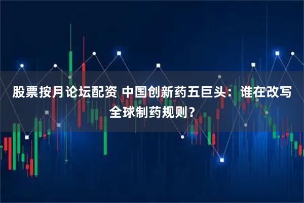 股票按月论坛配资 中国创新药五巨头：谁在改写全球制药规则？