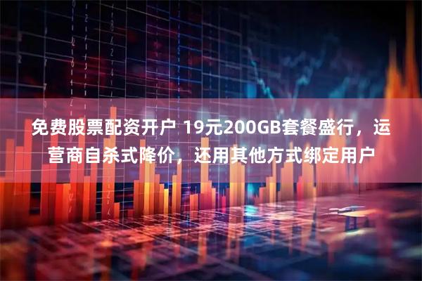 免费股票配资开户 19元200GB套餐盛行，运营商自杀式降价，还用其他方式绑定用户